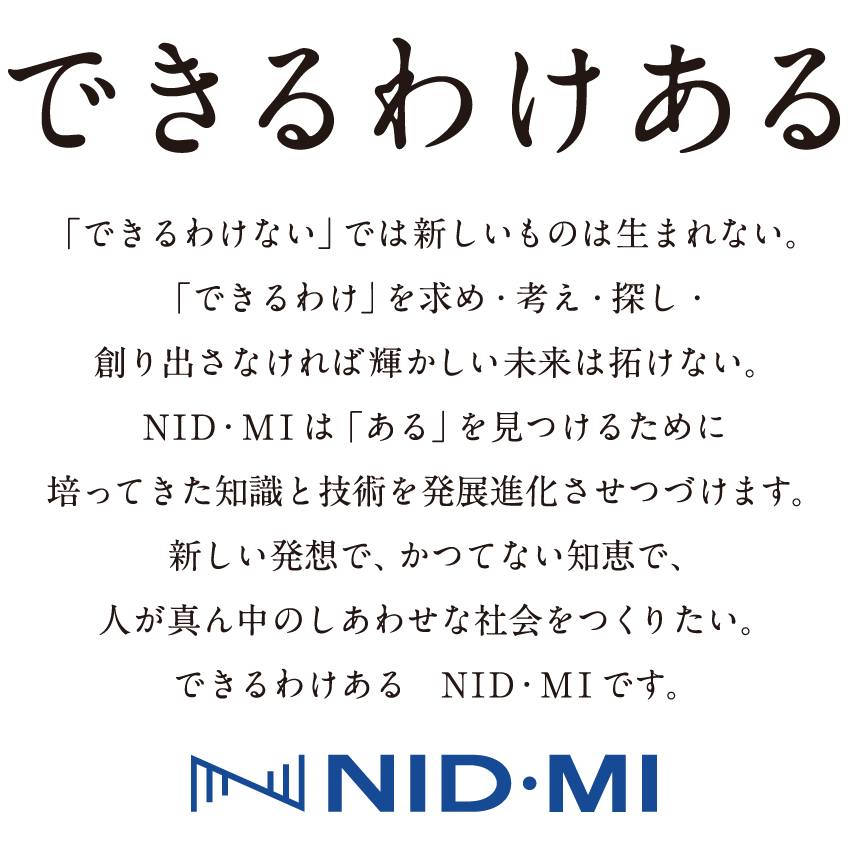 できるわけある 「できるわけない」では新しいものは生まれない。「できるわけ」を求め・考え・探し・創り出さなければ輝かしい未来は拓けない。ＮＩＤ・ＭＩは「ある」を見つけるために培ってきた知識と技術を発展進化させつづけます。新しい発想で、かつてない知恵で、人が真ん中のしあわせな社会をつくりたい。できるわけあるＮＩＤ・ＭＩです。 創業以来の“ヒューマンウェアの創造”という理念を基本としつつさらに飛躍し、人と社会の未来のためになる企業グループとなるべくコーポレートメッセージを掲げることとしました。